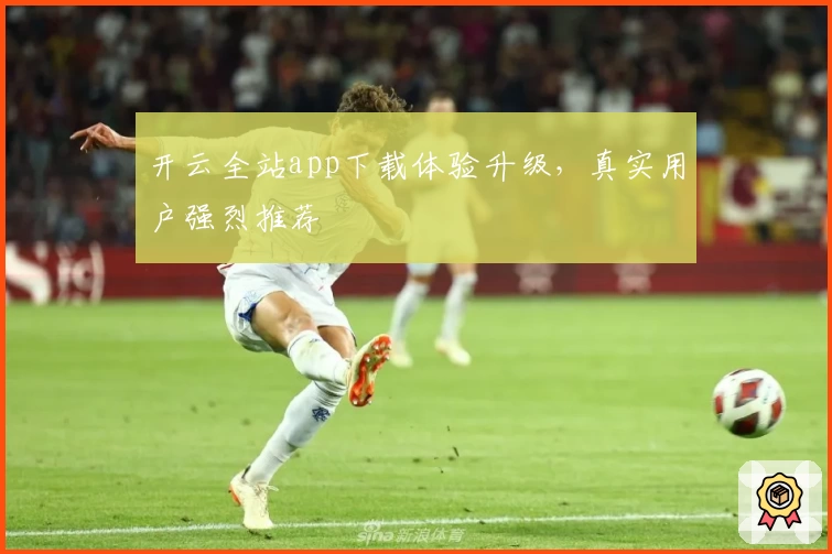 开云全站app下载体验升级，真实用户强烈推荐