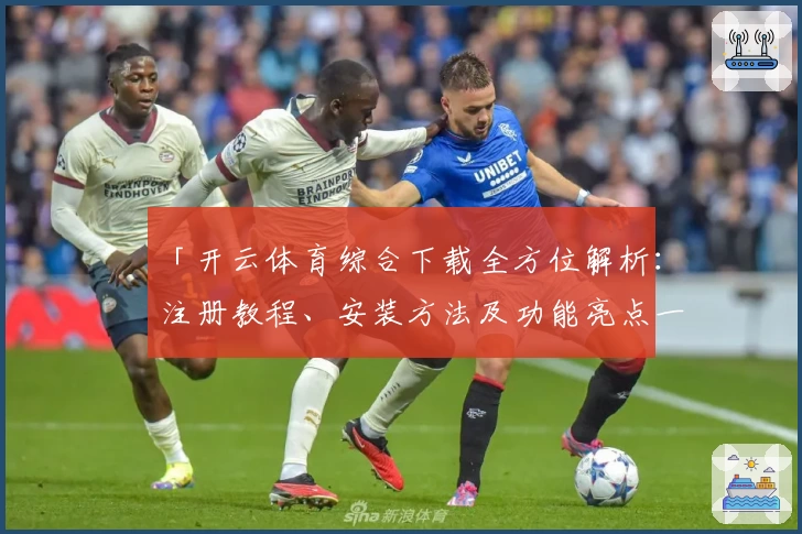 「开云体育综合下载全方位解析：注册教程、安装方法及功能亮点一网打尽」