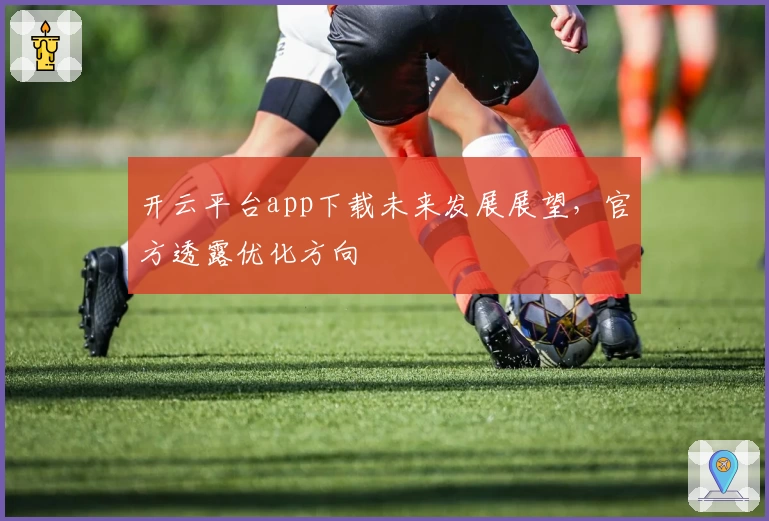 开云平台app下载未来发展展望，官方透露优化方向
