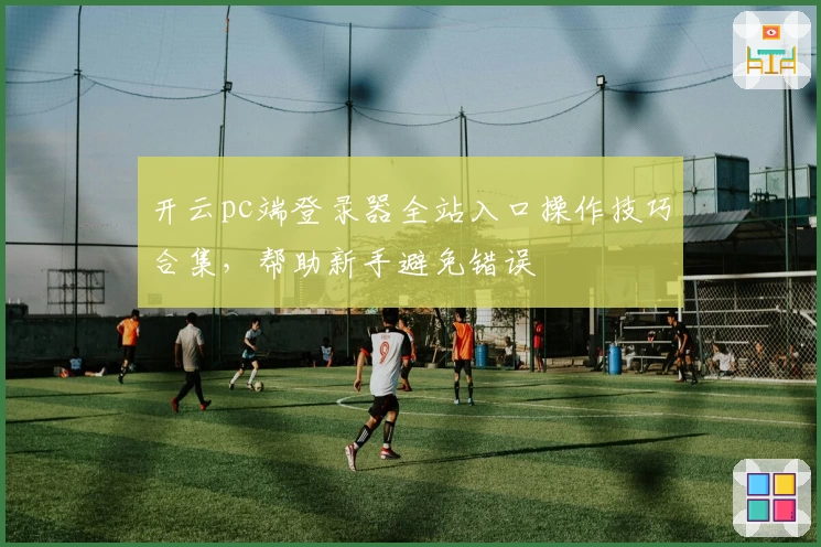 开云pc端登录器全站入口操作技巧合集，帮助新手避免错误