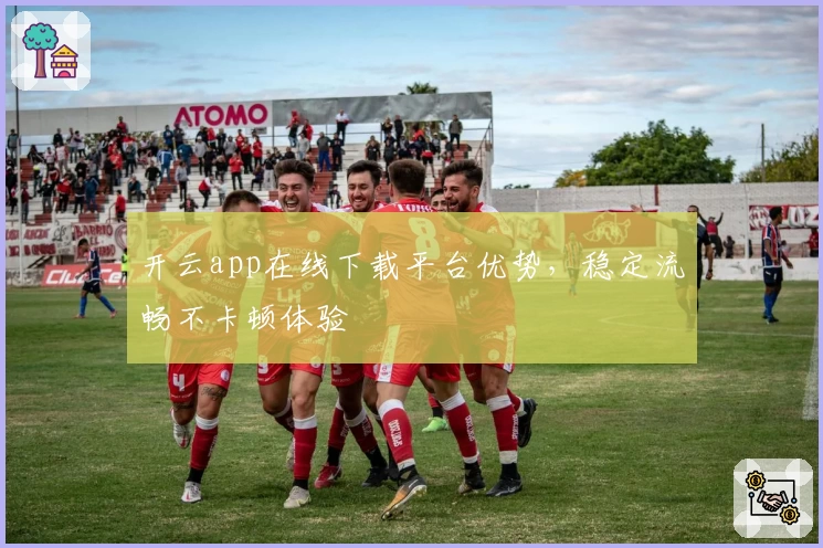 开云app在线下载平台优势，稳定流畅不卡顿体验