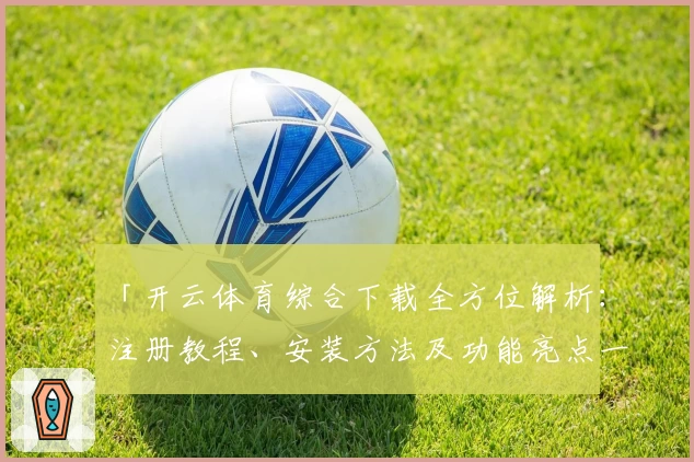 「开云体育综合下载全方位解析：注册教程、安装方法及功能亮点一网打尽」