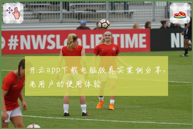 开云app下载电脑版真实案例分享，老用户的使用体验