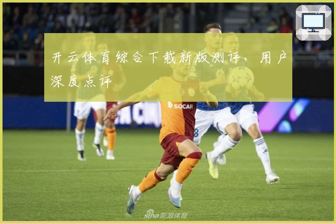 开云体育综合下载新版测评，用户深度点评