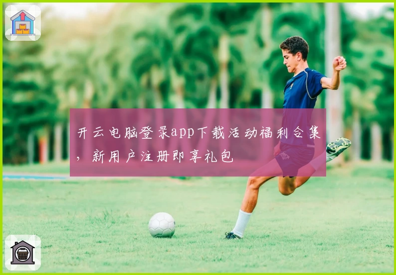 开云电脑登录app下载活动福利合集,新用户注册即享礼包